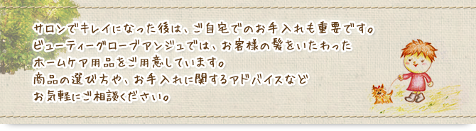 サロンでキレイになった後は、ご自宅でのお手入れも重要です。商品の選び方や、お手入れに関するアドバイスなどお気軽にご相談ください。